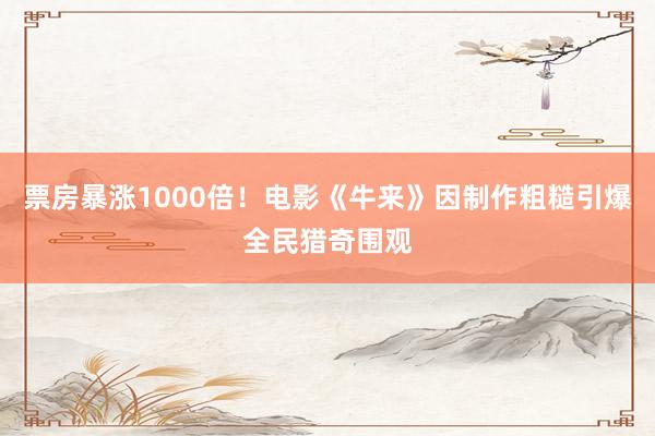 票房暴涨1000倍！电影《牛来》因制作粗糙引爆全民猎奇围观