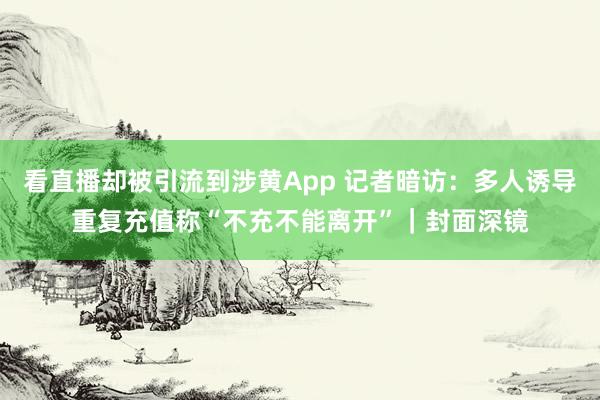 看直播却被引流到涉黄App 记者暗访:多人诱导重复充值称“不充不能离开”|封面深镜