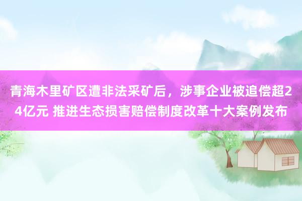 青海木里矿区遭非法采矿后，涉事企业被追偿超24亿元 推进生态损害赔偿制度改革十大案例发布