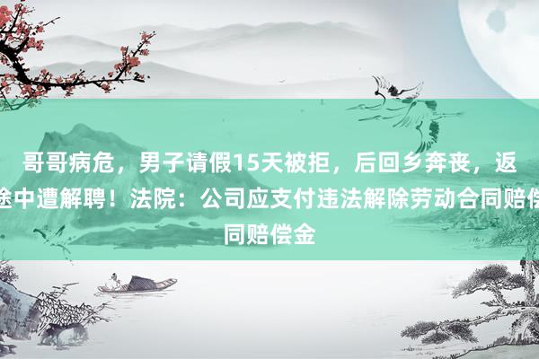 哥哥病危，男子请假15天被拒，后回乡奔丧，返京途中遭解聘！法院：公司应支付违法解除劳动合同赔偿金