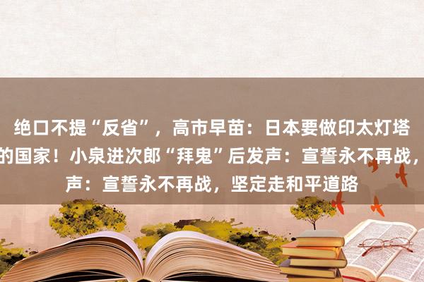 绝口不提“反省”，高市早苗：日本要做印太灯塔，成为值得信赖的国家！小泉进次郎“拜鬼”后发声：宣誓永不再战，坚定走和平道路
