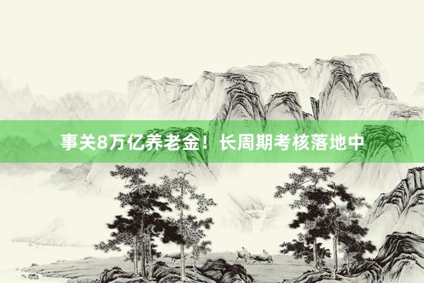 事关8万亿养老金！长周期考核落地中
