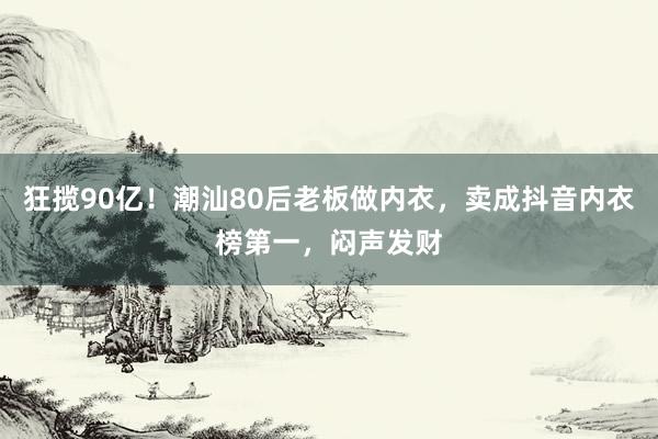狂揽90亿！潮汕80后老板做内衣，卖成抖音内衣榜第一，闷声发财