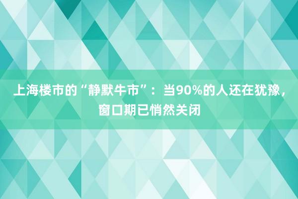 上海楼市的“静默牛市”：当90%的人还在犹豫，窗口期已悄然关闭