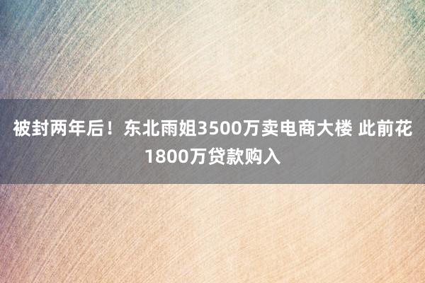 被封两年后！东北雨姐3500万卖电商大楼 此前花1800万贷款购入