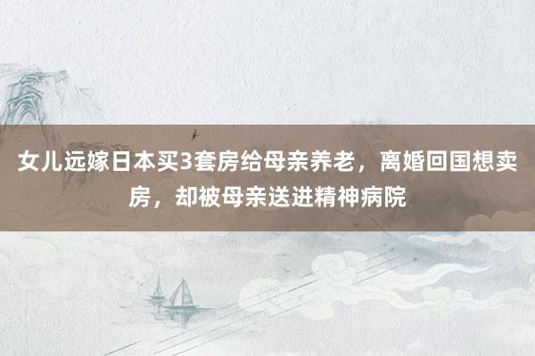 女儿远嫁日本买3套房给母亲养老，离婚回国想卖房，却被母亲送进精神病院