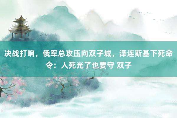 决战打响，俄军总攻压向双子城，泽连斯基下死命令：人死光了也要守 双子