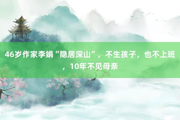 46岁作家李娟“隐居深山”，不生孩子，也不上班，10年不见母亲