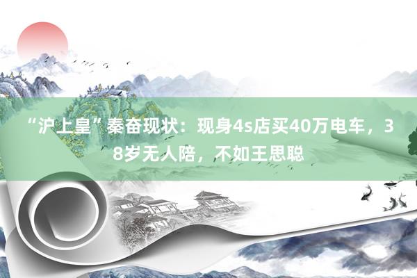“沪上皇”秦奋现状：现身4s店买40万电车，38岁无人陪，不如王思聪