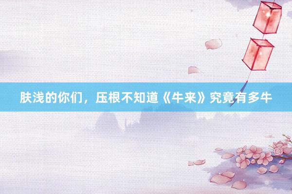 肤浅的你们，压根不知道《牛来》究竟有多牛