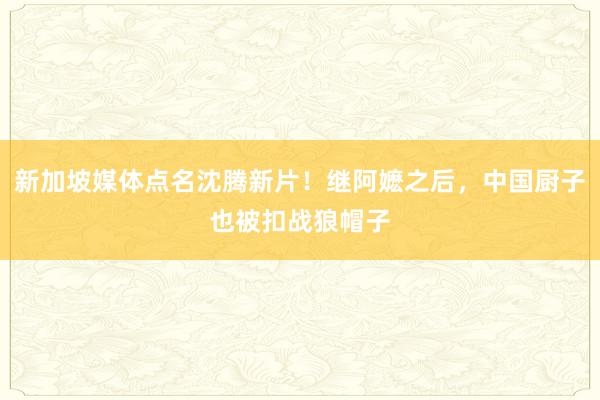 新加坡媒体点名沈腾新片！继阿嬷之后，中国厨子也被扣战狼帽子
