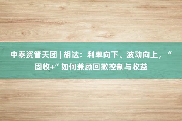 中泰资管天团 | 胡达：利率向下、波动向上，“固收+”如何兼顾回撤控制与收益
