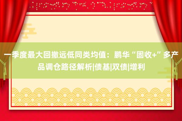 一季度最大回撤远低同类均值：鹏华“固收+”多产品调仓路径解析|债基|双债|增利