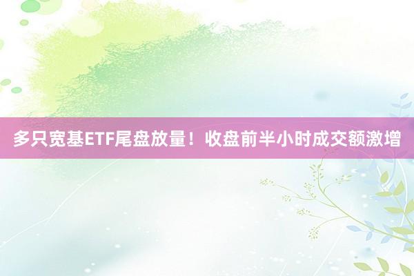 多只宽基ETF尾盘放量！收盘前半小时成交额激增
