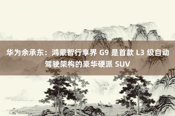 华为余承东：鸿蒙智行享界 G9 是首款 L3 级自动驾驶架构的豪华硬派 SUV