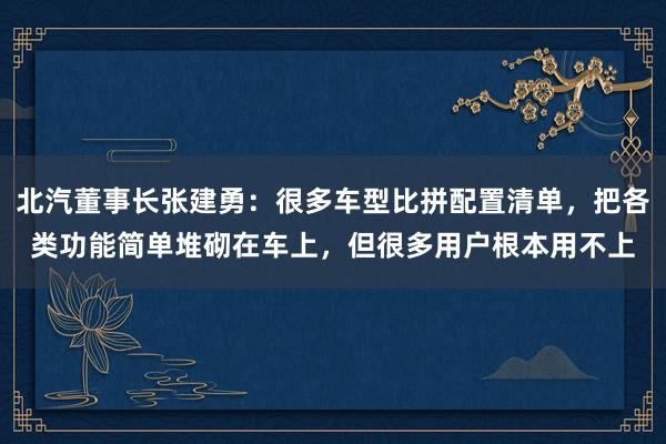 北汽董事长张建勇：很多车型比拼配置清单，把各类功能简单堆砌在车上，但很多用户根本用不上
