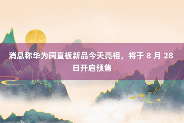 消息称华为阔直板新品今天亮相，将于 8 月 28 日开启预售