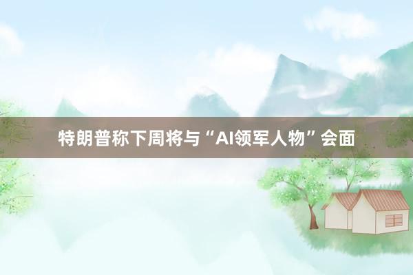 特朗普称下周将与“AI领军人物”会面