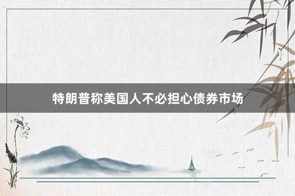 特朗普称美国人不必担心债券市场