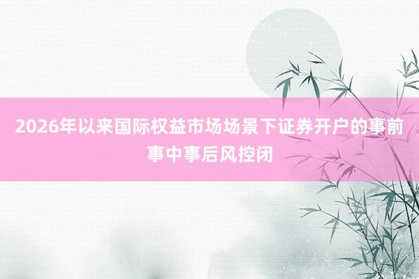 2026年以来国际权益市场场景下证券开户的事前事中事后风控闭