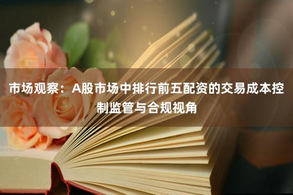 市场观察：A股市场中排行前五配资的交易成本控制监管与合规视角