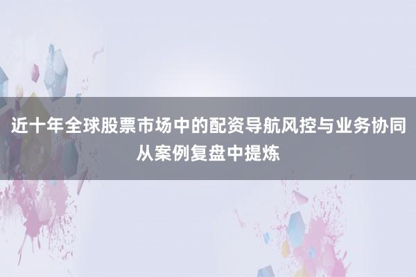 近十年全球股票市场中的配资导航风控与业务协同从案例复盘中提炼