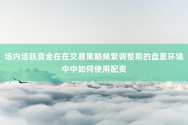 场内活跃资金在在交易策略频繁调整期的盘面环境中中如何使用配资