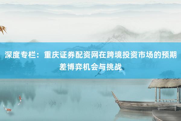 深度专栏：重庆证券配资网在跨境投资市场的预期差博弈机会与挑战