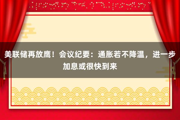 美联储再放鹰！会议纪要：通胀若不降温，进一步加息或很快到来