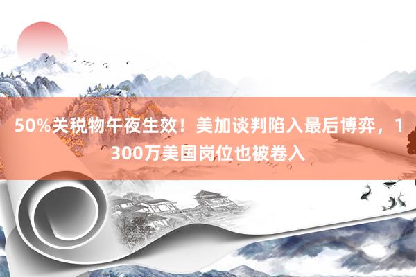 50%关税物午夜生效！美加谈判陷入最后博弈，1300万美国岗位也被卷入