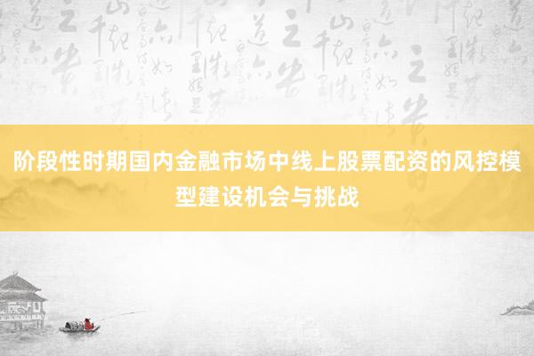 阶段性时期国内金融市场中线上股票配资的风控模型建设机会与挑战