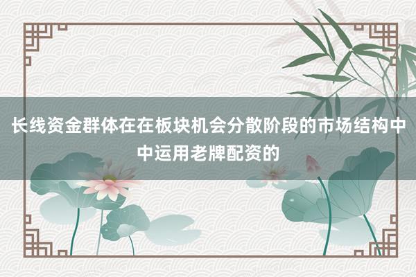 长线资金群体在在板块机会分散阶段的市场结构中中运用老牌配资的