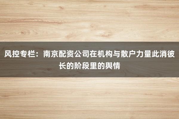 风控专栏：南京配资公司在机构与散户力量此消彼长的阶段里的舆情