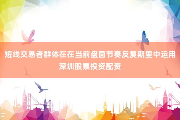 短线交易者群体在在当前盘面节奏反复期里中运用深圳股票投资配资