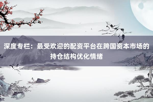 深度专栏：最受欢迎的配资平台在跨国资本市场的持仓结构优化情绪