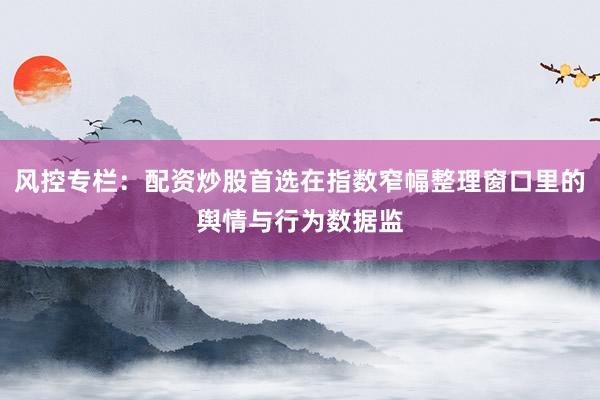 风控专栏：配资炒股首选在指数窄幅整理窗口里的舆情与行为数据监
