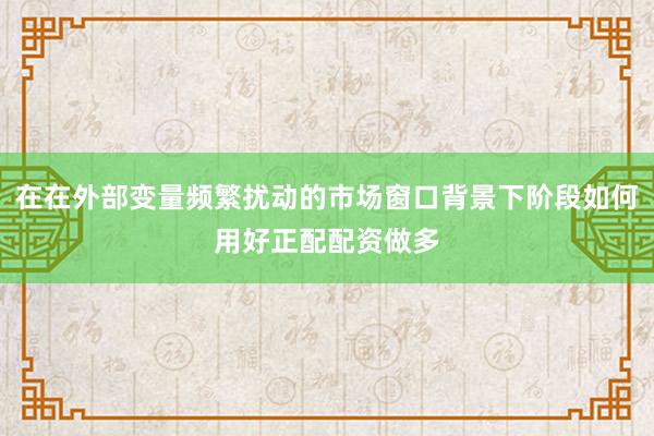 在在外部变量频繁扰动的市场窗口背景下阶段如何用好正配配资做多