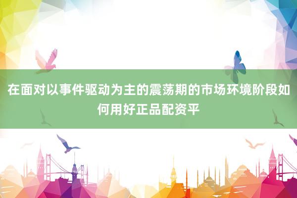 在面对以事件驱动为主的震荡期的市场环境阶段如何用好正品配资平