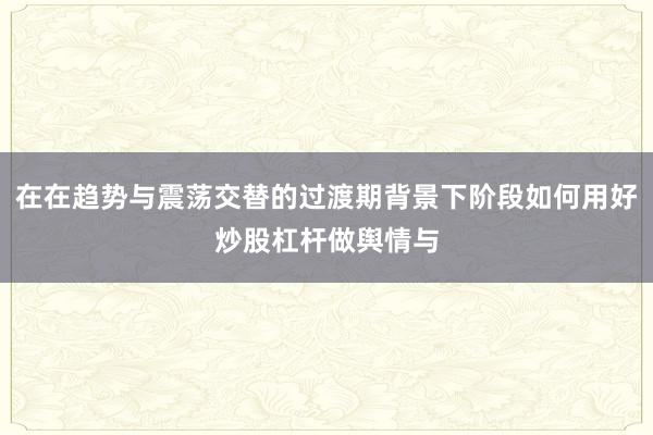 在在趋势与震荡交替的过渡期背景下阶段如何用好炒股杠杆做舆情与