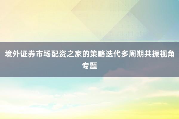 境外证券市场配资之家的策略迭代多周期共振视角专题