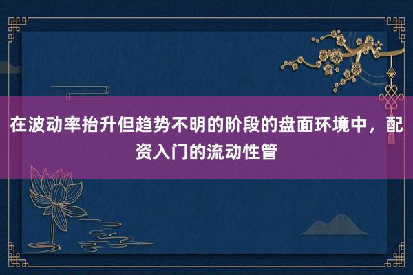 在波动率抬升但趋势不明的阶段的盘面环境中，配资入门的流动性管