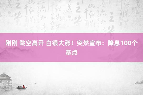刚刚 跳空高开 白银大涨！突然宣布：降息100个基点