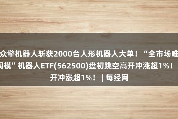 众擎机器人斩获2000台人形机器人大单！“全市场唯一百亿规模”机器人ETF(562500)盘初跳空高开冲涨超1%！ | 每经网