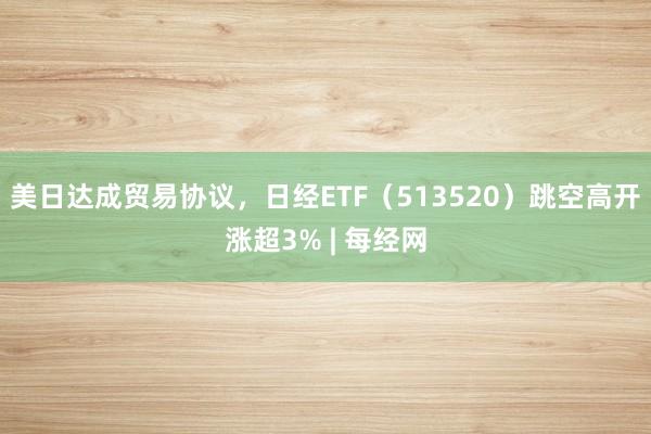 美日达成贸易协议，日经ETF（513520）跳空高开涨超3% | 每经网