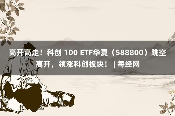 高开高走！科创 100 ETF华夏（588800）跳空高开，领涨科创板块！ | 每经网