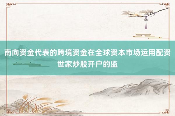 南向资金代表的跨境资金在全球资本市场运用配资世家炒股开户的监