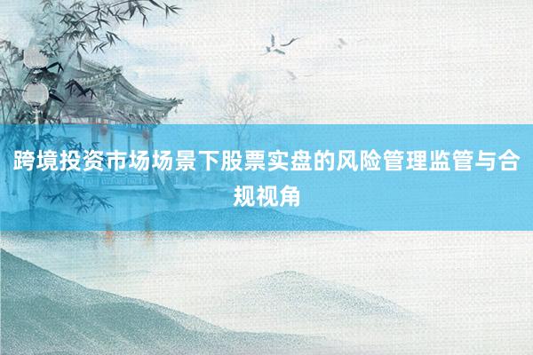 跨境投资市场场景下股票实盘的风险管理监管与合规视角
