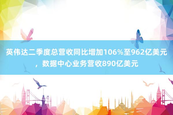 英伟达二季度总营收同比增加106%至962亿美元，数据中心业务营收890亿美元