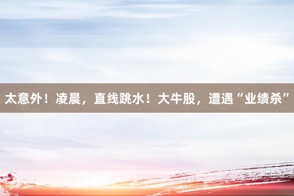 太意外！凌晨，直线跳水！大牛股，遭遇“业绩杀”