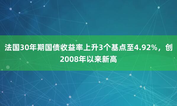 法国30年期国债收益率上升3个基点至4.92%，创2008年以来新高